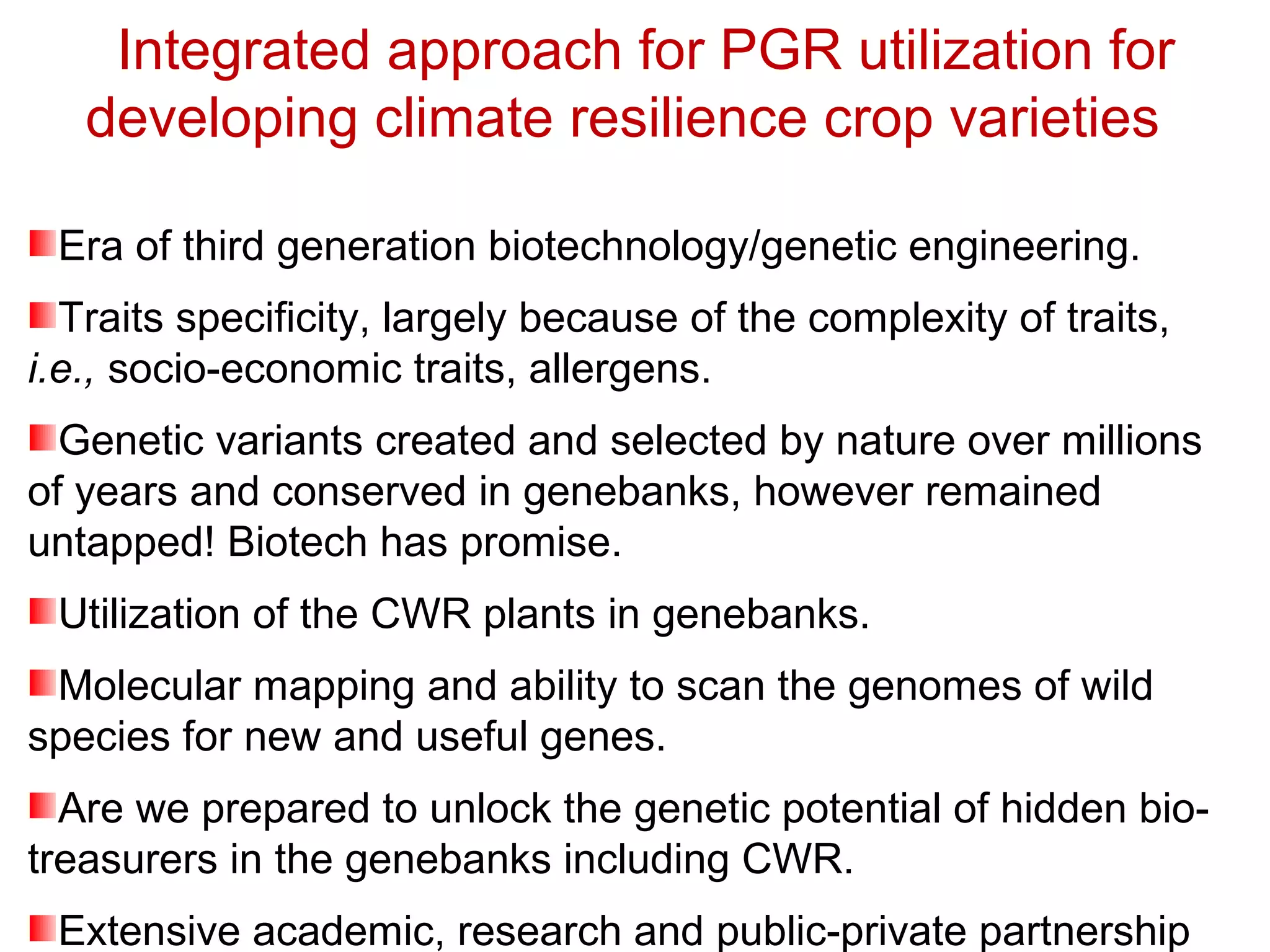 Integrated approach for PGR utilization for
developing climate resilience crop varieties
Era of third generation biotechnology/genetic engineering.
Traits specificity, largely because of the complexity of traits,
i.e., socio-economic traits, allergens.
Genetic variants created and selected by nature over millions
of years and conserved in genebanks, however remained
untapped! Biotech has promise.
Utilization of the CWR plants in genebanks.
Molecular mapping and ability to scan the genomes of wild
species for new and useful genes.
Are we prepared to unlock the genetic potential of hidden bio-
treasurers in the genebanks including CWR.
Extensive academic, research and public-private partnership
 