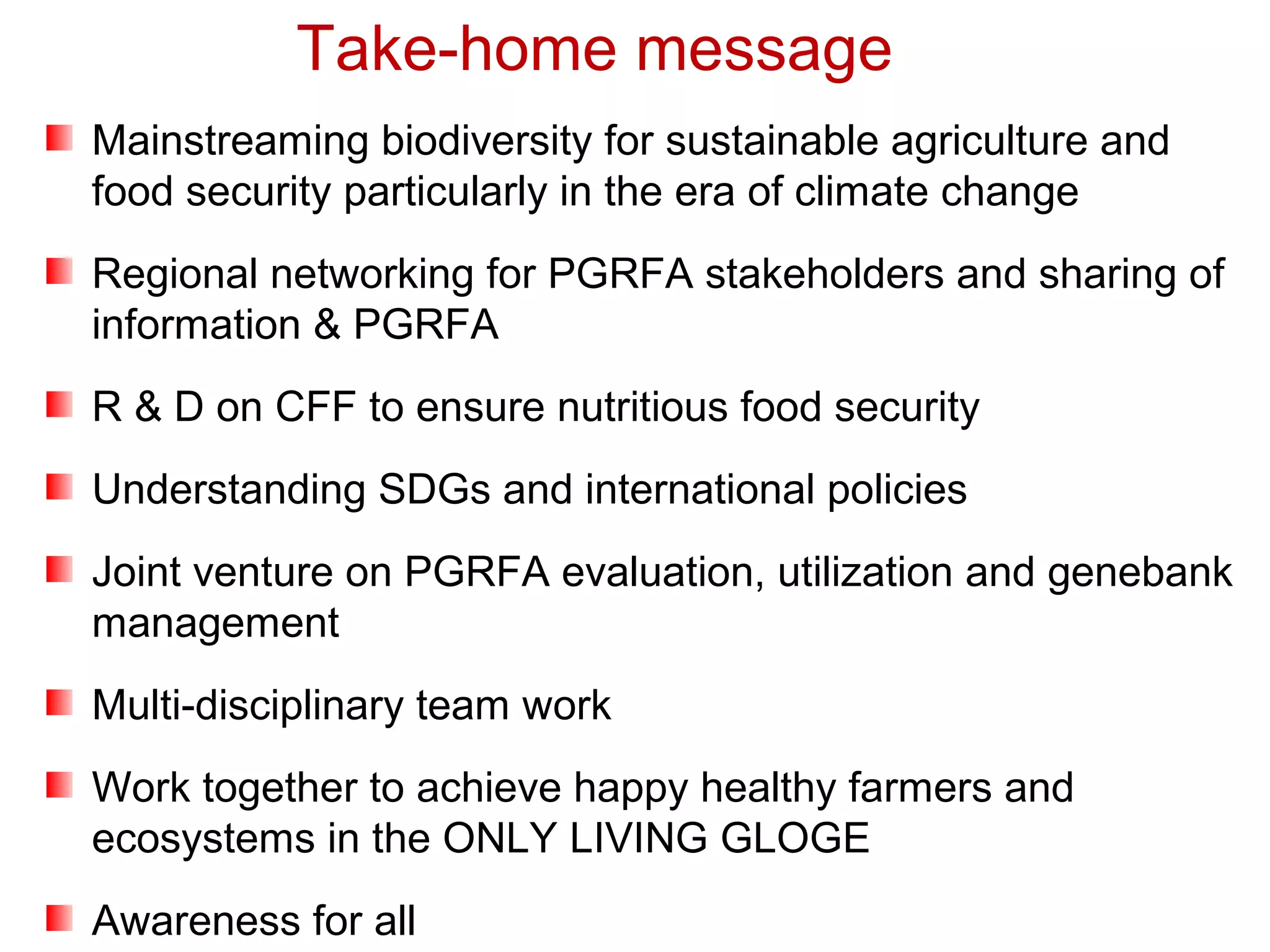Mainstreaming biodiversity for sustainable agriculture and
food security particularly in the era of climate change
Regional networking for PGRFA stakeholders and sharing of
information & PGRFA
R & D on CFF to ensure nutritious food security
Understanding SDGs and international policies
Joint venture on PGRFA evaluation, utilization and genebank
management
Multi-disciplinary team work
Work together to achieve happy healthy farmers and
ecosystems in the ONLY LIVING GLOGE
Awareness for all
Take-home message
 