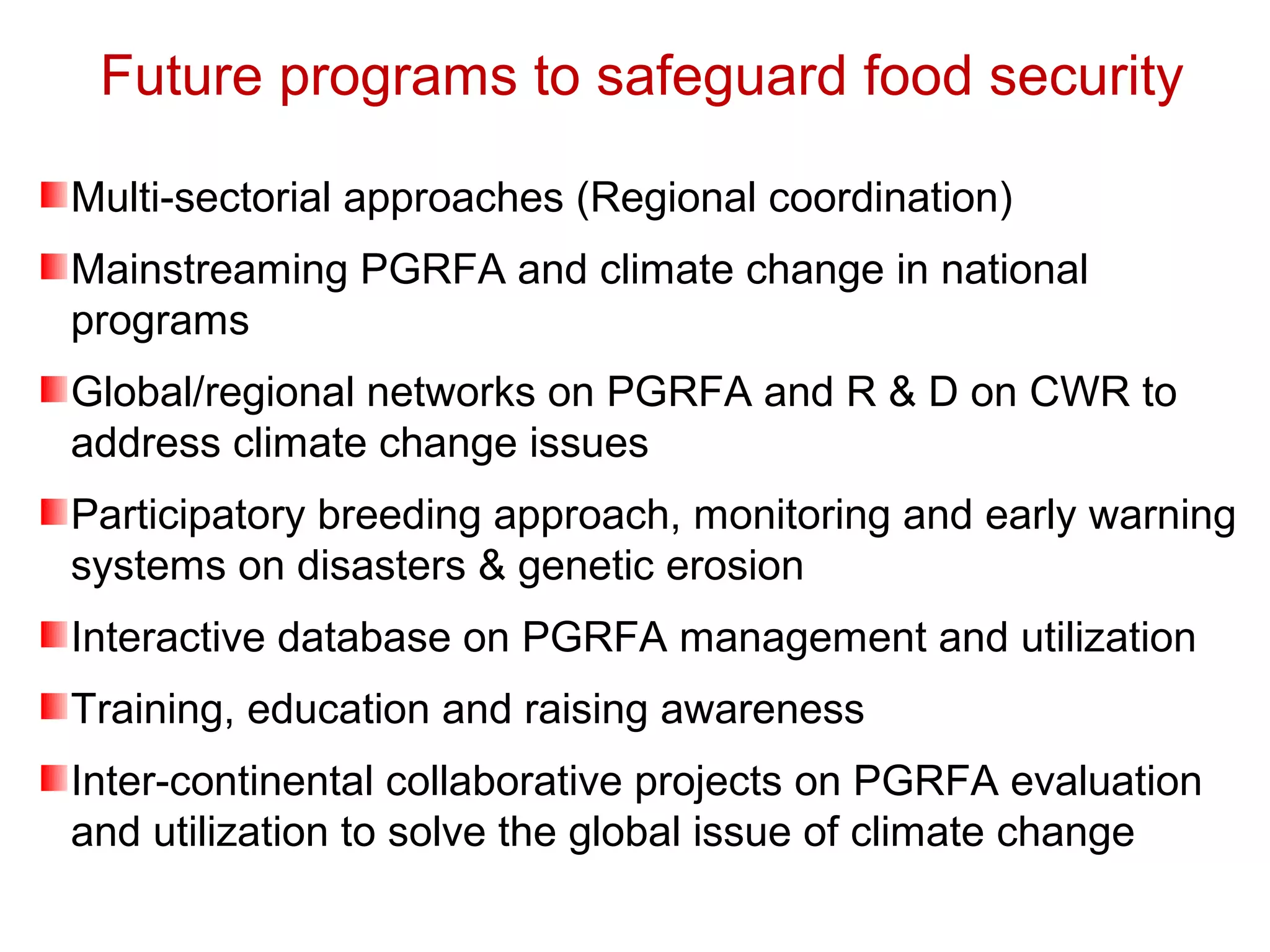 Future programs to safeguard food security
Multi-sectorial approaches (Regional coordination)
Mainstreaming PGRFA and climate change in national
programs
Global/regional networks on PGRFA and R & D on CWR to
address climate change issues
Participatory breeding approach, monitoring and early warning
systems on disasters & genetic erosion
Interactive database on PGRFA management and utilization
Training, education and raising awareness
Inter-continental collaborative projects on PGRFA evaluation
and utilization to solve the global issue of climate change
 