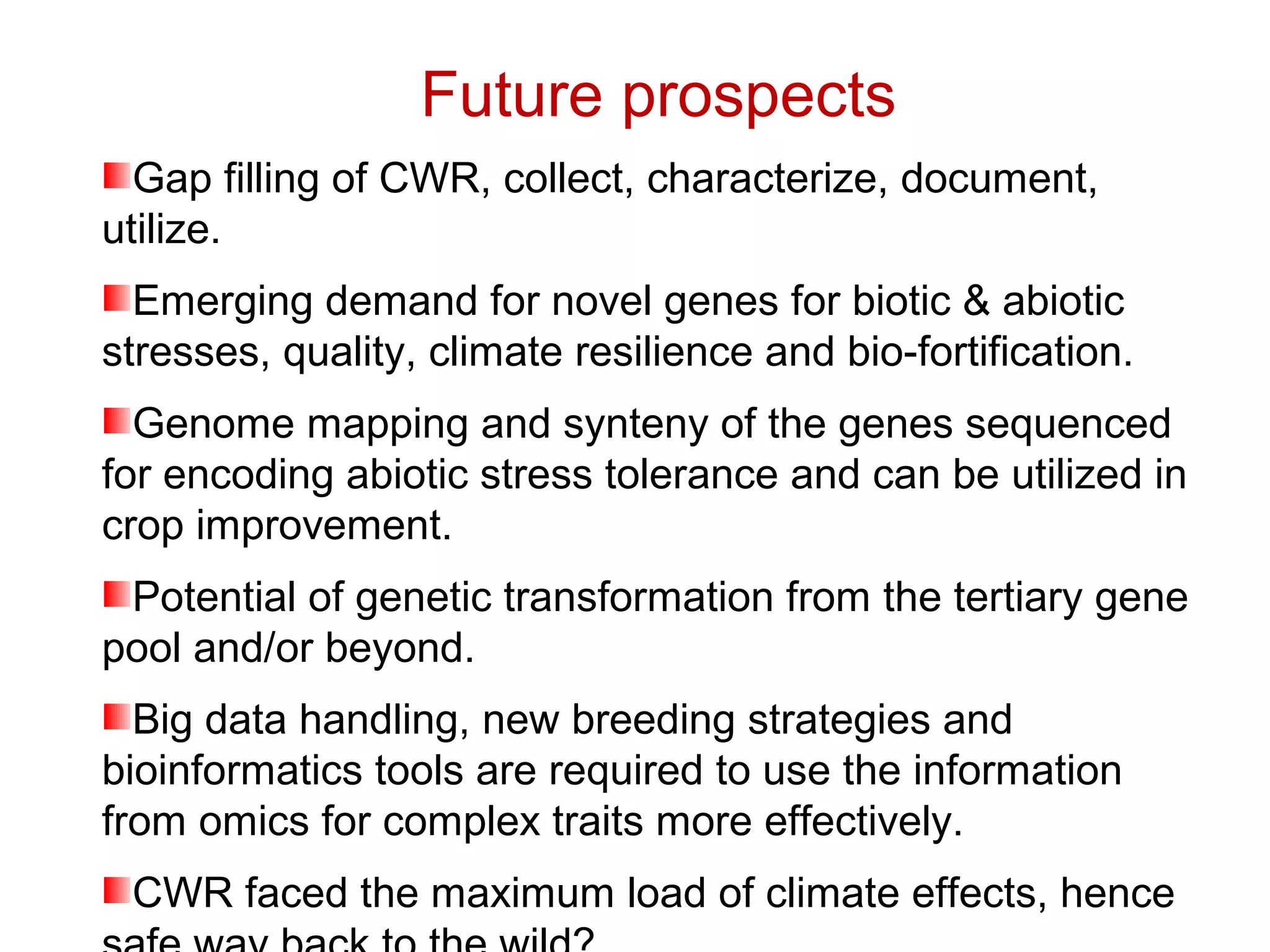Future prospects
Gap filling of CWR, collect, characterize, document,
utilize.
Emerging demand for novel genes for biotic & abiotic
stresses, quality, climate resilience and bio-fortification.
Genome mapping and synteny of the genes sequenced
for encoding abiotic stress tolerance and can be utilized in
crop improvement.
Potential of genetic transformation from the tertiary gene
pool and/or beyond.
Big data handling, new breeding strategies and
bioinformatics tools are required to use the information
from omics for complex traits more effectively.
CWR faced the maximum load of climate effects, hence
 