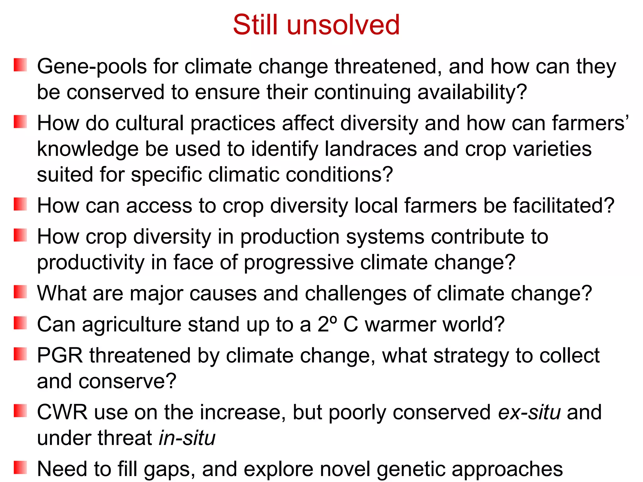 Gene-pools for climate change threatened, and how can they
be conserved to ensure their continuing availability?
How do cultural practices affect diversity and how can farmers’
knowledge be used to identify landraces and crop varieties
suited for specific climatic conditions?
How can access to crop diversity local farmers be facilitated?
How crop diversity in production systems contribute to
productivity in face of progressive climate change?
What are major causes and challenges of climate change?
Can agriculture stand up to a 2º C warmer world?
PGR threatened by climate change, what strategy to collect
and conserve?
CWR use on the increase, but poorly conserved ex-situ and
under threat in-situ
Need to fill gaps, and explore novel genetic approaches
Still unsolved
 