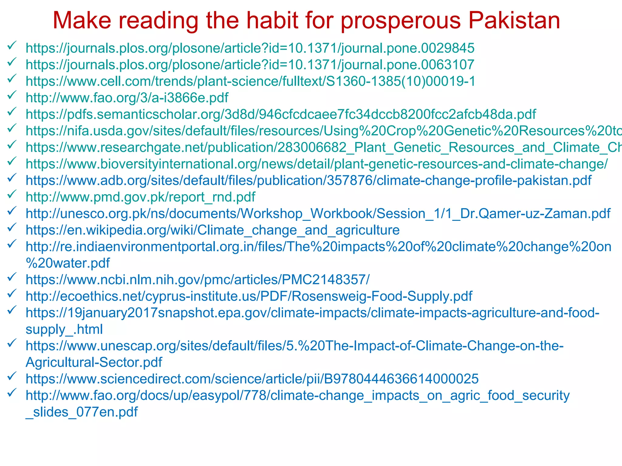  https://journals.plos.org/plosone/article?id=10.1371/journal.pone.0029845
 https://journals.plos.org/plosone/article?id=10.1371/journal.pone.0063107
 https://www.cell.com/trends/plant-science/fulltext/S1360-1385(10)00019-1
 http://www.fao.org/3/a-i3866e.pdf
 https://pdfs.semanticscholar.org/3d8d/946cfcdcaee7fc34dccb8200fcc2afcb48da.pdf
 https://nifa.usda.gov/sites/default/files/resources/Using%20Crop%20Genetic%20Resources%20to
 https://www.researchgate.net/publication/283006682_Plant_Genetic_Resources_and_Climate_Ch
 https://www.bioversityinternational.org/news/detail/plant-genetic-resources-and-climate-change/
 https://www.adb.org/sites/default/files/publication/357876/climate-change-profile-pakistan.pdf
 http://www.pmd.gov.pk/report_rnd.pdf
 http://unesco.org.pk/ns/documents/Workshop_Workbook/Session_1/1_Dr.Qamer-uz-Zaman.pdf
 https://en.wikipedia.org/wiki/Climate_change_and_agriculture
 http://re.indiaenvironmentportal.org.in/files/The%20impacts%20of%20climate%20change%20on
%20water.pdf
 https://www.ncbi.nlm.nih.gov/pmc/articles/PMC2148357/
 http://ecoethics.net/cyprus-institute.us/PDF/Rosensweig-Food-Supply.pdf
 https://19january2017snapshot.epa.gov/climate-impacts/climate-impacts-agriculture-and-food-
supply_.html
 https://www.unescap.org/sites/default/files/5.%20The-Impact-of-Climate-Change-on-the-
Agricultural-Sector.pdf
 https://www.sciencedirect.com/science/article/pii/B9780444636614000025
 http://www.fao.org/docs/up/easypol/778/climate-change_impacts_on_agric_food_security
_slides_077en.pdf
Make reading the habit for prosperous Pakistan
 