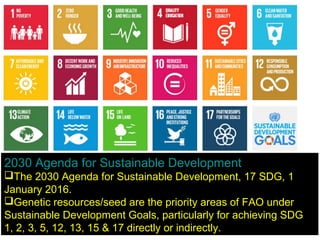 2030 Agenda for Sustainable Development
The 2030 Agenda for Sustainable Development, 17 SDG, 1
January 2016.
Genetic resources/seed are the priority areas of FAO under
Sustainable Development Goals, particularly for achieving SDG
1, 2, 3, 5, 12, 13, 15 & 17 directly or indirectly.
 