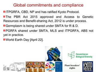 Global commitments and compliance
ITPGRFA, CBD, NP and has ratified Kyoto Protocol.
The PBR Act 2015 approved and Access to Genetic
Resources and Benefit-sharing Act, 2012 is under process.
Germplasm is being shared under SMTA for R & D.
PGRFA shared under SMTA, MLS and ITPGRFA, ABS not
yet in practice.
World Earth Day [April 22].
 