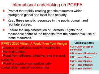 International undertaking on PGRFA
Protect the rapidly eroding genetic resources which
strengthen global and local food security.
Keep these genetic resources in the public domain and
facilitate access.
Ensure the implementation of Farmers’ Rights for a
reasonable share of the benefits from the commercial use of
these resources.
Global awareness
2010-2020: Decade of
Biodiversity
2010: Year of Biodiversity
2011: Year of Forests
2016: Year of pulses
2017: Year of tourism
2019: Year of millets
IFPRI’s 2020 Vision: A World Free from Hunger
Access to sufficient food for healthy life.
No malnutrition.
Food from efficient, effective, and low-cost
systems.
Food production compatible with
sustainable natural-resource use.
 