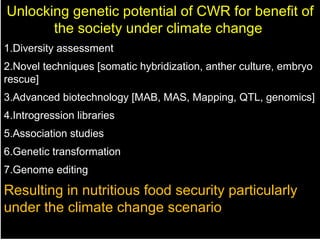 Unlocking genetic potential of CWR for benefit of
the society under climate change
1.Diversity assessment
2.Novel techniques [somatic hybridization, anther culture, embryo
rescue]
3.Advanced biotechnology [MAB, MAS, Mapping, QTL, genomics]
4.Introgression libraries
5.Association studies
6.Genetic transformation
7.Genome editing
Resulting in nutritious food security particularly
under the climate change scenario
 