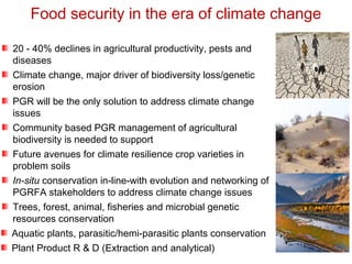 20 - 40% declines in agricultural productivity, pests and
diseases
Climate change, major driver of biodiversity loss/genetic
erosion
PGR will be the only solution to address climate change
issues
Community based PGR management of agricultural
biodiversity is needed to support
Future avenues for climate resilience crop varieties in
problem soils
In-situ conservation in-line-with evolution and networking of
PGRFA stakeholders to address climate change issues
Trees, forest, animal, fisheries and microbial genetic
resources conservation
Aquatic plants, parasitic/hemi-parasitic plants conservation
Plant Product R & D (Extraction and analytical)
Food security in the era of climate change
 
