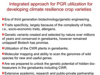 Integrated approach for PGR utilization for
developing climate resilience crop varieties
Era of third generation biotechnology/genetic engineering.
Traits specificity, largely because of the complexity of traits,
i.e., socio-economic traits, allergens.
Genetic variants created and selected by nature over millions
of years and conserved in genebanks, however remained
untapped! Biotech has promise.
Utilization of the CWR plants in genebanks.
Molecular mapping and ability to scan the genomes of wild
species for new and useful genes.
Are we prepared to unlock the genetic potential of hidden bio-
treasurers in the genebanks including CWR.
Extensive academic, research and public-private partnership
 