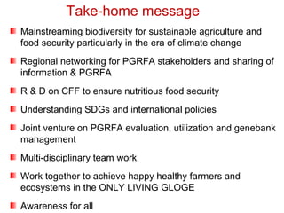 Mainstreaming biodiversity for sustainable agriculture and
food security particularly in the era of climate change
Regional networking for PGRFA stakeholders and sharing of
information & PGRFA
R & D on CFF to ensure nutritious food security
Understanding SDGs and international policies
Joint venture on PGRFA evaluation, utilization and genebank
management
Multi-disciplinary team work
Work together to achieve happy healthy farmers and
ecosystems in the ONLY LIVING GLOGE
Awareness for all
Take-home message
 
