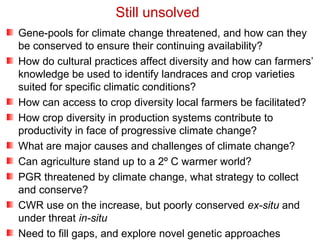 Gene-pools for climate change threatened, and how can they
be conserved to ensure their continuing availability?
How do cultural practices affect diversity and how can farmers’
knowledge be used to identify landraces and crop varieties
suited for specific climatic conditions?
How can access to crop diversity local farmers be facilitated?
How crop diversity in production systems contribute to
productivity in face of progressive climate change?
What are major causes and challenges of climate change?
Can agriculture stand up to a 2º C warmer world?
PGR threatened by climate change, what strategy to collect
and conserve?
CWR use on the increase, but poorly conserved ex-situ and
under threat in-situ
Need to fill gaps, and explore novel genetic approaches
Still unsolved
 