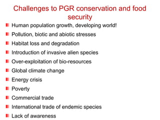 Challenges to PGR conservation and food
security
Human population growth, developing world!
Pollution, biotic and abiotic stresses
Habitat loss and degradation
Introduction of invasive alien species
Over-exploitation of bio-resources
Global climate change
Energy crisis
Poverty
Commercial trade
International trade of endemic species
Lack of awareness
 
