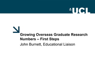 Growing Overseas Graduate Research Numbers – First Steps John Burnett, Educational Liaison 