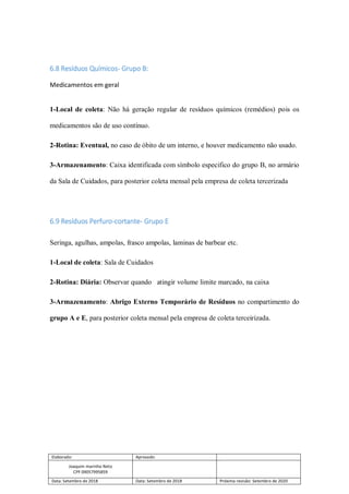 Elaborado: Aprovado:
Joaquim marinho Neto
CPF 09057995859
Data: Setembro de 2018 Data: Setembro de 2018 Próxima revisão: Setembro de 2020
6.8 Resíduos Químicos- Grupo B:
Medicamentos em geral
1-Local de coleta: Não há geração regular de resíduos químicos (remédios) pois os
medicamentos são de uso contínuo.
2-Rotina: Eventual, no caso de óbito de um interno, e houver medicamento não usado.
3-Armazenamento: Caixa identificada com símbolo especifico do grupo B, no armário
da Sala de Cuidados, para posterior coleta mensal pela empresa de coleta tercerizada
6.9 Resíduos Perfuro-cortante- Grupo E
Seringa, agulhas, ampolas, frasco ampolas, laminas de barbear etc.
1-Local de coleta: Sala de Cuidados
2-Rotina: Diária: Observar quando atingir volume limite marcado, na caixa
3-Armazenamento: Abrigo Externo Temporário de Resíduos no compartimento do
grupo A e E, para posterior coleta mensal pela empresa de coleta terceirizada.
 