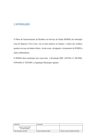 Elaborado: Aprovado:
Joaquim marinho Neto
CPF 09057995859
Data: Setembro de 2018 Data: Setembro de 2018 Próxima revisão: Setembro de 2020
1 INTRODUÇÃO
O Plano de Gerenciamento de Resíduos em Serviço de Saúde (PGRSS) da instituição
Casa de Repouso Vovó Lena, visa as boas práticas no manejo e coletas dos resíduos
gerados em suas atividades diárias. Assim como divulgação e treinamento do PGRSS a
todos colaboradores.
O PGRSS desta instituição tem como base a Resolução RDC ANVISA nº 306/2004,
CONAMA nº 358/2005 e a legislação Municipal vigentes.
 