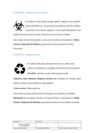 Elaborado: Aprovado:
Joaquim marinho Neto
CPF 09057995859
Data: Setembro de 2018 Data: Setembro de 2018 Próxima revisão: Setembro de 2020
3.3 GRUPO E – Resíduos Perfuro-cortantes
Os resíduos do deste grupo: Seringa, agulhas, ampolas, frasco ampolas,
laminas de barbear etc. são gerados nas atividades do Sala de Cuidados,
e descartado em recipiente específico: Caixa rígida Deskarpack® com
símbolo de resíduo perfuro-cortante, fixada junto a pia da sala de cuidados.
Após atingir volume limite marcado, a caixa com os resíduos é armazenada no Abrigo
Externo Temporário de Resíduos, para posterior coleta da empresa de Coleta
terceirizada.
3.4 GRUPO D – Resíduos Comuns
Os resíduos deste grupo não apresentam riscos à saúde e meio
ambiente: são gerados nas atividades do rotineira da casa de repouso:
1-Cozinha: Alimentos e restos alimentos processado.
2-Quartos, Salas, Banheiro, Despensa escritório etc.: Resíduos de varrição, papel
higiênico, fraldas e lenços higiênicos, papel papelão.
3-Área externa: Folhas, galhos etc.
Estes resíduos são descartados em lixeiras forradas com saco plástico, recolhidos
diariamente em saco pretos resistente ( sem rasgo ou furo), e armazenados no Abrigo
Externo Temporário de Resíduos, para posterior coleta do serviço público municipal.
 