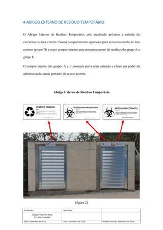 Elaborado: Aprovado:
Joaquim marinho Neto
CPF 09057995859
Data: Setembro de 2018 Data: Setembro de 2018 Próxima revisão: Setembro de 2020
4 ABRIGO EXTERNO DE RESÍDUO TEMPORÁRIO
O Abrigo Externo de Resíduo Temporário, esta localizado próximo a entrada do
escritório na área externa. Possui compartimento separados para armazenamento de lixo
comum (grupo D) e outro compartimento para armazenamento de resíduos do grupo A e
grupo E.
O compartimento dos grupos A e E possuem porta com cadeado e chave em poder da
administração sendo portanto de acesso restrito.
Abrigo Externo de Resíduo Temporário
(figura 2)
 
