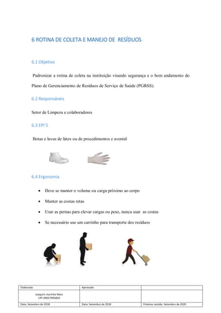 Elaborado: Aprovado:
Joaquim marinho Neto
CPF 09057995859
Data: Setembro de 2018 Data: Setembro de 2018 Próxima revisão: Setembro de 2020
6 ROTINA DE COLETA E MANEJO DE RESÍDUOS
6.1 Objetivo
Padronizar a rotina de coleta na instituição visando segurança e o bom andamento do
Plano de Gerenciamento de Resíduos de Serviço de Saúde (PGRSS).
6.2 Responsáveis
Setor de Limpeza e colaboradores
6.3 EPI´S
Botas e luvas de látex ou de procedimentos e avental
6.4 Ergonomia
 Deve se manter o volume ou carga próximo ao corpo
 Manter as costas retas
 Usar as pernas para elevar cargas ou peso, nunca usar as costas
 Se necessário use um carrinho para transporte dos resíduos
 