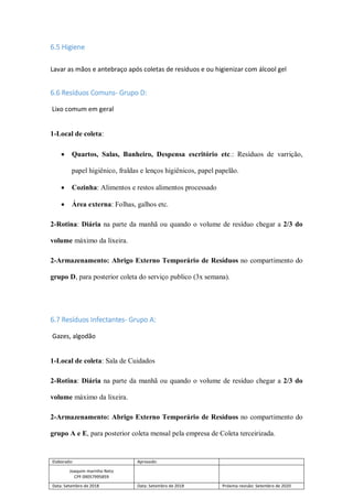 Elaborado: Aprovado:
Joaquim marinho Neto
CPF 09057995859
Data: Setembro de 2018 Data: Setembro de 2018 Próxima revisão: Setembro de 2020
6.5 Higiene
Lavar as mãos e antebraço após coletas de resíduos e ou higienizar com álcool gel
6.6 Resíduos Comuns- Grupo D:
Lixo comum em geral
1-Local de coleta:
 Quartos, Salas, Banheiro, Despensa escritório etc.: Resíduos de varrição,
papel higiênico, fraldas e lenços higiênicos, papel papelão.
 Cozinha: Alimentos e restos alimentos processado
 Área externa: Folhas, galhos etc.
2-Rotina: Diária na parte da manhã ou quando o volume de resíduo chegar a 2/3 do
volume máximo da lixeira.
2-Armazenamento: Abrigo Externo Temporário de Resíduos no compartimento do
grupo D, para posterior coleta do serviço publico (3x semana).
6.7 Resíduos Infectantes- Grupo A:
Gazes, algodão
1-Local de coleta: Sala de Cuidados
2-Rotina: Diária na parte da manhã ou quando o volume de resíduo chegar a 2/3 do
volume máximo da lixeira.
2-Armazenamento: Abrigo Externo Temporário de Resíduos no compartimento do
grupo A e E, para posterior coleta mensal pela empresa de Coleta terceirizada.
 