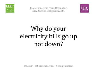 Joseph Spear, Part-Time Researcher 
NBS Doctoral Colloquium 2014 
Why do your 
electricity bills go up 
not down? 
@tudaar @NorwichBSchool #EnergyServices 
 