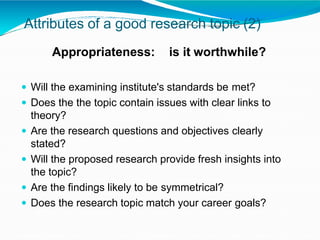 Attributes of a good research topic (2)
Appropriateness: is it worthwhile?
 Will the examining institute's standards be met?
 Does the the topic contain issues with clear links to
theory?
 Are the research questions and objectives clearly
stated?
 Will the proposed research provide fresh insights into
the topic?
 Are the findings likely to be symmetrical?
 Does the research topic match your career goals?
 