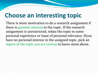 Choose an interesting topic
There is more motivation to do a research assignment if
there is genuine interest in the topic. If the research
assignment is unrestricted, relate the topic to some
personal experience or issue of personal relevance. Ifyou
have no personal interest in the assigned topic, pick an
aspect of the topic you are curious to know more about.
 