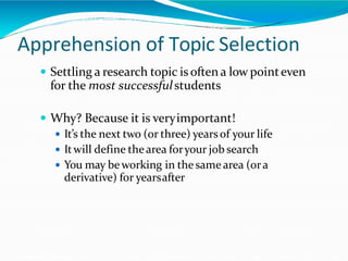 Apprehension of Topic Selection
 Settling a research topic is often a low pointeven
for the most successfulstudents
 Why? Because it is veryimportant!
 It’s the next two (or three) yearsof your life
 Itwill define thearea foryour job search
 You may beworking in thesamearea (ora
derivative) for yearsafter
 