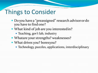 Things to Consider
 Doyou havea “preassigned” research advisorordo
you have to findone?
 What kind of job are you interestedin?
 Teaching, gov’t lab, industry
 Whatare your strengths? weaknesses?
 What drives you? boresyou?
 Technology, puzzles, applications, interdisciplinary
 