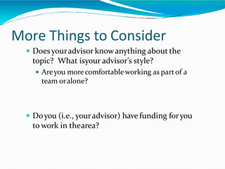 More Things to Consider
 Doesyouradvisor knowanything about the
topic? What isyour advisor’s style?
 Areyou morecomfortable working as partof a
team oralone?
 Doyou (i.e., youradvisor) have funding foryou
to work in thearea?
 