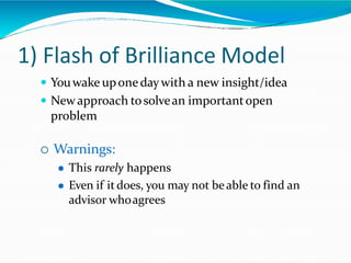1) Flash of Brilliance Model
 Youwake uponedaywith a new insight/idea
 Newapproach tosolvean importantopen
problem
 Warnings:
 This rarely happens
 Even if it does, you may not beable to find an
advisor whoagrees
 