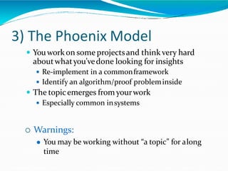 3) The Phoenix Model
 Youwork on some projectsand thinkvery hard
aboutwhatyou’vedone looking for insights
 Re-implement in a commonframework
 Identify an algorithm/proof probleminside
 The topicemerges fromyourwork
 Especially common insystems
 Warnings:
 You may be working without “a topic” for along
time
 