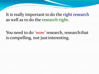 It is really important to do the right research
as well as to do the research right.
You need to do ‘wow’ research, researchthat
is compelling, not justinteresting.
 