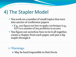 4) The Stapler Model
 Youwork on a numberof small topics that turn
into aseries of conference papers
 E.g., you figureout how toapplya technique (e.g.,
ILP) toa numberof key problems in an area
 You figureout somehow how to tie itall together,
create a chapter from each paper, and put a big
staple through it
 Warnings:
 May be hard/impossible to find thetie
 