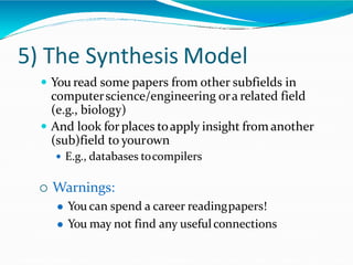 5) The Synthesis Model
 You read some papers from other subfields in
computerscience/engineering ora related field
(e.g., biology)
 And look for places toapply insight from another
(sub)field to yourown
 E.g., databases tocompilers
 Warnings:
 You can spend a career readingpapers!
 You may not find any usefulconnections
 