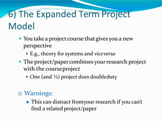 6) The Expanded Term Project
Model
 You takea projectcourse thatgivesyou a new
perspective
 E.g., theory for systems and viceversa
 The project/papercombinesyourresearch project
with the courseproject
 One (and ½) project does doubleduty
 Warnings:
 This can distract fromyour research if you can’t
find a relatedproject/paper
 