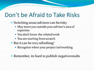 Don’t be Afraid to Take Risks
 Switching areas/advisors can berisky
 May moveyou outsideyouradvisor’s areaof
expertise
 You don’t know the relatedwork
 You are starting fromscratch
 But itcan bevery refreshing!
 Recognize when your project isn’tworking
 Remember, its hard to publish negativeresults
 