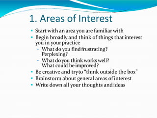 1. Areas of Interest
 Start with an areayou are familiarwith
 Begin broadly and think of things thatinterest
you in yourpractice
• What do you findfrustrating?
Perplexing?
• Whatdoyou think works well?
What could be improved?
 Be creative and tryto “think outside the box”
 Brainstorm about general areas of interest
 Write down all your thoughts andideas
 