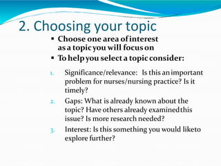 2. Choosing your topic
 Choose one area ofinterest
asa topicyou will focuson
 Tohelpyou selecta topicconsider:
1. Significance/relevance: Is this animportant
problem for nurses/nursing practice? Is it
timely?
2. Gaps: What is already known about the
topic? Have others already examinedthis
issue? Is more research needed?
3. Interest: Is this something you would liketo
explore further?
 