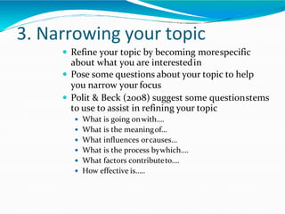 3. Narrowing your topic
 Refine your topic by becoming morespecific
about what you are interestedin
 Pose some questions about your topic to help
you narrow your focus
 Polit & Beck (2008) suggest some questionstems
to use to assist in refining your topic
 What is going onwith….
 What is the meaningof…
 What influences orcauses…
 What is the process bywhich….
 What factors contributeto….
 How effective is…..
 