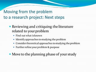 Moving from the problem
to a research project: Next steps
 Reviewing and critiquing theliterature
related to yourproblem
 Find out what isknown
 Identifyapproaches tostudying the problem
 Considertheoretical approaches tostudying the problem
 Furtherrefineyourproblem & purpose
 Move to the planning phase of yourstudy
 