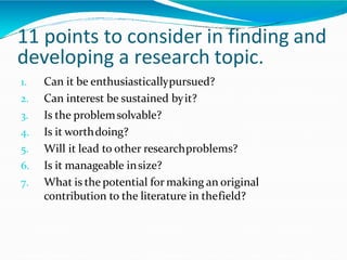 1. Can it be enthusiasticallypursued?
2. Can interest be sustained byit?
3. Is the problemsolvable?
4. Is it worthdoing?
5. Will it lead to other researchproblems?
6. Is it manageable insize?
7. What is the potential for making an original
contribution to the literature in thefield?
11 points to consider in finding and
developing a research topic.
 