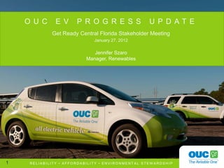 O U C      E V     P R O G R E S S             U P D AT E
             Get Ready Central Florida Stakeholder Meeting
                              January 27, 2012

                              Jennifer Szaro
                           Manager, Renewables




1    RELIABILITY • AFFORDABILITY • ENVIRONMENTAL STEW ARDSHIP
 