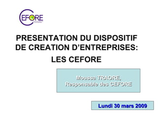PRESENTATION DU DISPOSITIF  DE CREATION D’ENTREPRISES:  LES CEFORE   Moussa TRAORE, Responsable des CEFORE Lundi 30 mars 2009 