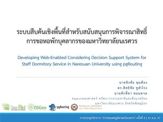ระบบสืบค้นเชิงพื้นที่สำหรับสนับสนุนกำรพิจำรณำสิทธิ์
กำรขอหอพักบุคลำกรของมหำวิทยำลัยนเรศวร
Developing Web-Enabled Considering Decision Support System for
Staff Dormitory Service in Naresuan University using pgRouting
นำยชิงชัย หุมห้อง
ดร.สิทธิชัย ชูสำโรง
นำยศักดิ์ดำ หอมหวล
คณะเกษตรศาสตร์ ทรัพยากรธรรมชาติและสิ่งแวดล้อม
มหาวิทยาลัยนเรศวร จังหวัดพิษณุโลก
กำรประชุมวิชำกำร "สำรสนเทศภูมิศำสตร์นเรศวร" ครั้งที่ 4 | 31 ต.ค. 57
 