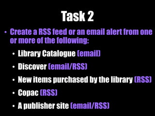 Task 2
• Create a RSS feed or an email alert from one
or more of the following:
• Library Catalogue (email)
• Discover (email/RSS)
• New items purchased by the library (RSS)
• Copac (RSS)
• A publisher site (email/RSS)
 