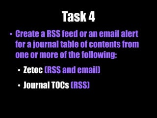 Task 4
• Create a RSS feed or an email alert
for a journal table of contents from
one or more of the following:
• Zetoc (RSS and email)
• Journal TOCs (RSS)
 