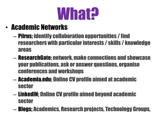 What?
• Academic Networks
– Piirus; identify collaboration opportunities / find
researchers with particular interests / skills / knowledge
areas
– ResearchGate; network, make connections and showcase
your publications, ask or answer questions, organise
conferences and workshops
– Academia.edu; Online CV profile aimed at academic
sector
– LinkedIN; Online CV profile aimed beyond academic
sector
– Blogs; Academics, Research projects, Technology Groups,
 