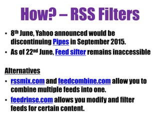 How? – RSS Filters
• 8th June, Yahoo announced would be
discontinuing Pipes in September 2015.
• As of 22nd June, Feed sifter remains inaccessible
Alternatives
• rssmix.com and feedcombine.com allow you to
combine multiple feeds into one.
• feedrinse.com allows you modify and filter
feeds for certain content.
 