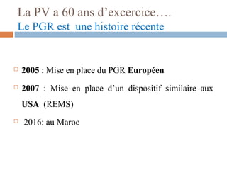 La PV a 60 ans d’excercice….
Le PGR est une histoire récente
 2005 : Mise en place du PGR Européen
 2007 : Mise en place d’un dispositif similaire aux
USA (REMS)
 2016: au Maroc
 