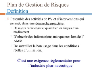 Plan de Gestion de Risques
Définition
 Ensemble des activités de PV et d’interventions qui
permet, dans une démarche proactive,
 De mieux caractériser et quantifier les risques d’un
médicament
 D’obtenir des informations manquantes lors de l’
AMM
 De surveiller le bon usage dans les conditions
réelles d’utilisation.
C’est une exigence réglementaire pour
l’industrie pharmaceutique
 