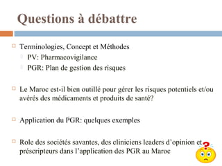 Questions à débattre
 Terminologies, Concept et Méthodes
 PV: Pharmacovigilance
 PGR: Plan de gestion des risques
 Le Maroc est-il bien outillé pour gérer les risques potentiels et/ou
avérés des médicaments et produits de santé?
 Application du PGR: quelques exemples
 Role des sociétés savantes, des cliniciens leaders d’opinion et
préscripteurs dans l’application des PGR au Maroc
 